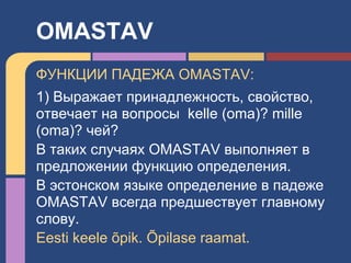ФУНКЦИИ ПАДЕЖА OMASTAV:
1) Выражает принадлежность, свойство,
отвечает на вопросы kelle (oma)? mille
(oma)? чей?
В таких случаях OMASTAV выполняет в
предложении функцию определения.
В эстонском языке определение в падеже
OMASTAV всегда предшествует главному
слову.
Eesti keele õpik. Õpilase raamat.
OMASTAV
 