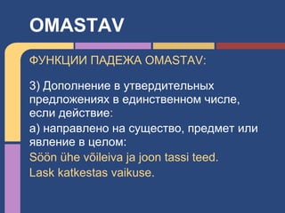 ФУНКЦИИ ПАДЕЖА OMASTAV:
3) Дополнение в утвердительных
предложениях в единственном числе,
если действие:
а) направлено на существо, предмет или
явление в целом:
Söön ühe võileiva ja joon tassi teed.
Lask katkestas vaikuse.
OMASTAV
 