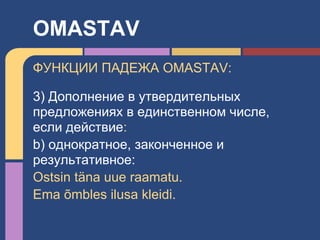 ФУНКЦИИ ПАДЕЖА OMASTAV:
3) Дополнение в утвердительных
предложениях в единственном числе,
если действие:
b) однократное, законченное и
результативное:
Ostsin täna uue raamatu.
Ema õmbles ilusa kleidi.
OMASTAV
 