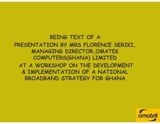 BEING TEXT OF A
PRESENTATION BY MRS FLORENCE SERIKI,
      MANAGING DIRECTOR,OMATEK
       COMPUTERS(GHANA) LIMITED
  AT A WORKSHOP ON THE DEVELOPMENT
   & IMPLEMENTATION OF A NATIONAL
    BROADBAND STRATEGY FOR GHANA
 