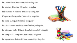 Le cahier- O caderno (masculin)- singulier
La trousse- O estojo (féminin)- singulier
Les ciseaux- A tesoura (masculin)- singulier
L’équerre- O esquadro (masculin)- singulier
La régle- A régua (féminin)- singulier
La calculatrice- A calculadora (féminin)- singulier
Le bâton de colle- O tubo de cola (masculin)- singulier
Le compas- O compasso (masculin)- singulier
Le rapporteur- O transferidor (masculin)- singulier
 