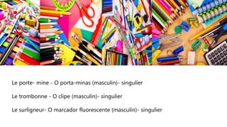 Le porte- mine - O porta-minas (masculin)- singulier
Le trombonne - O clipe (masculin)- singulier
Le surligneur- O marcador fluorescente (masculin)- singulier
 