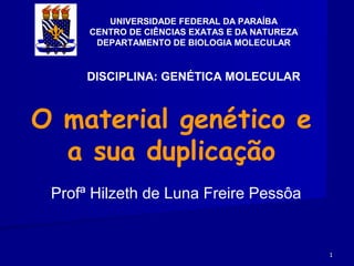 UNIVERSIDADE FEDERAL DA PARAÍBA
      CENTRO DE CIÊNCIAS EXATAS E DA NATUREZA
       DEPARTAMENTO DE BIOLOGIA MOLECULAR


      DISCIPLINA: GENÉTICA MOLECULAR



O material genético e
  a sua duplicação
 Profª Hilzeth de Luna Freire Pessôa


                                                1
 