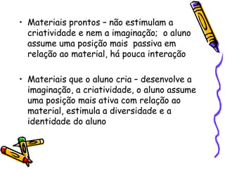 • Materiais prontos – não estimulam a
  criatividade e nem a imaginação; o aluno
  assume uma posição mais passiva em
  relação ao material, há pouca interação

• Materiais que o aluno cria – desenvolve a
  imaginação, a criatividade, o aluno assume
  uma posição mais ativa com relação ao
  material, estimula a diversidade e a
  identidade do aluno
 