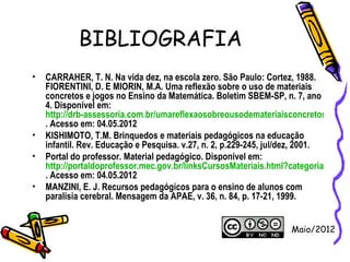 BIBLIOGRAFIA
•   CARRAHER, T. N. Na vida dez, na escola zero. São Paulo: Cortez, 1988.
    FIORENTINI, D. E MIORIN, M.A. Uma reflexão sobre o uso de materiais
    concretos e jogos no Ensino da Matemática. Boletim SBEM-SP, n. 7, ano
    4. Disponível em:
    http://drb-assessoria.com.br/umareflexaosobreousodemateriaisconcretosejogos
    . Acesso em: 04.05.2012
•   KISHIMOTO, T.M. Brinquedos e materiais pedagógicos na educação
    infantil. Rev. Educação e Pesquisa. v.27, n. 2, p.229-245, jul/dez, 2001.
•   Portal do professor. Material pedagógico. Disponível em:
    http://portaldoprofessor.mec.gov.br/linksCursosMateriais.html?categoria=117
    . Acesso em: 04.05.2012
•   MANZINI, E. J. Recursos pedagógicos para o ensino de alunos com
    paralisia cerebral. Mensagem da APAE, v. 36, n. 84, p. 17-21, 1999.


                                                                Maio/2012
 