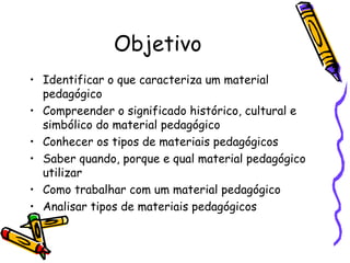 Objetivo
• Identificar o que caracteriza um material
  pedagógico
• Compreender o significado histórico, cultural e
  simbólico do material pedagógico
• Conhecer os tipos de materiais pedagógicos
• Saber quando, porque e qual material pedagógico
  utilizar
• Como trabalhar com um material pedagógico
• Analisar tipos de materiais pedagógicos
 