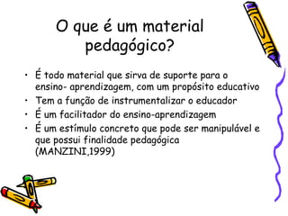 O que é um material
         pedagógico?
• É todo material que sirva de suporte para o
  ensino- aprendizagem, com um propósito educativo
• Tem a função de instrumentalizar o educador
• É um facilitador do ensino-aprendizagem
• É um estímulo concreto que pode ser manipulável e
  que possui finalidade pedagógica
  (MANZINI,1999)
 