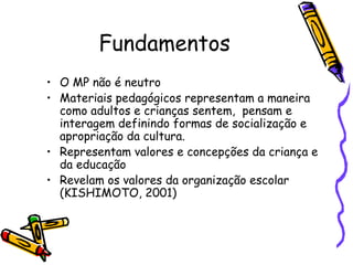 Fundamentos
• O MP não é neutro
• Materiais pedagógicos representam a maneira
  como adultos e crianças sentem, pensam e
  interagem definindo formas de socialização e
  apropriação da cultura.
• Representam valores e concepções da criança e
  da educação
• Revelam os valores da organização escolar
  (KISHIMOTO, 2001)
 