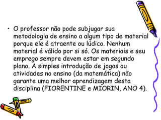 • O professor não pode subjugar sua
  metodologia de ensino a algum tipo de material
  porque ele é atraente ou lúdico. Nenhum
  material é válido por si só. Os materiais e seu
  emprego sempre devem estar em segundo
  plano. A simples introdução de jogos ou
  atividades no ensino (da matemática) não
  garante uma melhor aprendizagem desta
  disciplina (FIORENTINE e MIORIN, ANO 4).
 