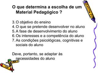 O que determina a escolha de um
 Material Pedagógico ?

3. O objetivo do ensino
4. O que se pretende desenvolver no aluno
5. A fase de desenvolvimento do aluno
6. Os interesses e a competência do aluno
7. As condições psicológicas, cognitivas e
   sociais do aluno

Deve, portanto, se adaptar às
 necessidades do aluno
 