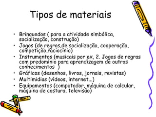 Tipos de materiais
• Brinquedos ( para a atividade simbólica,
  socialização, construção)
• Jogos (de regras,de socialização, cooperação,
  competição,raciocínio)
• Instrumentos (musicais por ex, 2. Jogos de regras
  com predomínio para aprendizagem de outros
  conhecimentos )
• Gráficos (desenhos, livros, jornais, revistas)
• Multimidias (vídeos, internet...)
• Equipamentos (computador, máquina de calcular,
  máquina de costura, televisão)
 