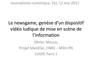 Le newsgame, genèse d’un dispositif vidéo ludique de mise en scène de l’information Olivier Mauco,  Projet ManEGe, CNRS – MSH-PN CeSSP, Paris 1 Journalisme numérique, ESJ, 12 mai 2011 