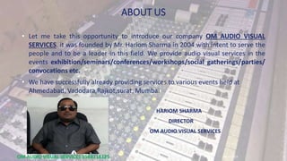 ABOUT US
• Let me take this opportunity to introduce our company OM AUDIO VISUAL
SERVICES. it was founded by Mr. Hariom Sharma in 2004 with intent to serve the
people and to be a leader in this field. We provide audio visual services in the
events exhibition/seminars/conferences/workshops/social gatherings/parties/
convocations etc.
• We have successfully already providing services to various events held at
Ahmedabad, Vadodara,Rajkot,surat, Mumbai
HARIOM SHARMA
DIRECTOR
OM AUDIO VISUAL SERVICES
30-12-2019OM AUDIO VISUAL SERVICES 9568718125 1
 
