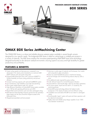 OMAX 80X Series JetMachining Center
The OMAX 80X Series is a robust and reliable abrasive waterjet system available in several length variants
designed for your specific needs. The bridge-style 80X Series is ideal for cutting larger or multiple part projects in
a variety of materials. The 80X Series employs the innovative patent-pending Intelli-TRAX®
linear drive technology
designed exclusively for the abrasive waterjet environment, ensuring superior accuracy and high durability for greater
productivity and profitability.
FEATURES & BENEFITS
•   Fastest cutting speeds and best precision compared to any
abrasivejet in the industry and is backed by our exclusive Intelli-
MAX®
Software with real world cutting data
•   
Programmable Motorized Z-Axis with a precision MAXJET®
5i
Nozzle Assembly can boost cutting productivity and process
efficiency
•   
Increase machining capacity with optional DualBRIDGE system
•   
Low maintenance, high reliability scissor-style hard plumbing
•   
Drive system sealed against water, dirt, and grit.
•   
High efficiency Generation 4 EnduroMAX®
pump systems available
up to 100 hp with operating efficiencies up to 85%
•   
Rapid Water Level Control for quiet and clean submerged cutting
•   
Bulk Abrasive Feed Assembly transports garnet from the assembly’s
large hopper into the Zero Downtime Hopper located at the
Motorized Z-Axis
•   
Shipped pre-assembled and factory-tested
•   Machines a wide range of materials and thicknesses, from metals
and composites to glass and plastics
•   Does not create heat-affected zones or mechanical stresses
•   
No tool changes and minimal fixturing reduces setup by 50% or
more
•   
No additional water required for pump cooling
•   
Small, efficient footprint for minimal floorspace utilization
•   
Leaves behind a satin-smooth edge, reducing secondary operations
•   
No noxious gases, liquid and oils used in, or caused by, the
machining process
•   
EnduroMAX pump technology delivers the highest nozzle
horsepower in the industry for faster and more efficient cutting
•   
Completes most work below 80 dBA at one meter for submerged
cutting
•   
Environmentally “green” system with quiet and clean operation with
low electrical consumption
•   
Highly robust and reliable pump design capable of over 1000
hours between maintenance
80X SERIES
PRECISION ABRASIVE WATERJET SYSTEMS
The OMAX Technology Guarantee
entitles you, as the original owner, to
free OMAX software upgrades for the
life of the machine.
 