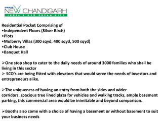 Residential Pocket Comprising of
•Independent Floors (Silver Birch)
•Plots
•Mulberry Villas (300 sqyd, 400 sqyd, 500 sqyd)
•Club House
•Banquet Hall
One stop shop to cater to the daily needs of around 3000 families who shall be
living in this sector
 SCO's are being fitted with elevators that would serve the needs of investors and
entrepreneurs alike.

The uniqueness of having an entry from both the sides and wider
corridors, spacious tree lined plaza for vehicles and walking tracks, ample basement
parking, this commercial area would be inimitable and beyond comparison.
Booths also come with a choice of having a basement or without basement to suit
your business needs

 