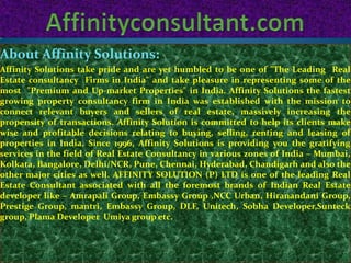 About Affinity Solutions:
Affinity Solutions take pride and are yet humbled to be one of "The Leading Real
Estate consultancy Firms in India" and take pleasure in representing some of the
most "Premium and Up-market Properties" in India. Affinity Solutions the fastest
growing property consultancy firm in India was established with the mission to
connect relevant buyers and sellers of real estate, massively increasing the
propensity of transactions. Affinity Solution is committed to help its clients make
wise and profitable decisions relating to buying, selling, renting and leasing of
properties in India. Since 1996, Affinity Solutions is providing you the gratifying
services in the field of Real Estate Consultancy in various zones of India – Mumbai,
Kolkata, Bangalore, Delhi/NCR, Pune, Chennai, Hyderabad, Chandigarh and also the
other major cities as well. AFFINITY SOLUTION (P) LTD is one of the leading Real
Estate Consultant associated with all the foremost brands of Indian Real Estate
developer like – Amrapali Group, Embassy Group ,NCC Urban, Hiranandani Group,
Prestige Group, mantri, Embassy Group, DLF, Unitech, Sobha Developer,Sunteck
group, Plama Developer Umiya group etc.
 