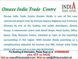 Omaxe India Trade Centre
   Omaxe India Trade Centre Greater Noida is one of the new
   commercial project near by Yamuna Express Highway Just 2 minutes
   distance by one of the leading real estate developers, Omaxe
   Group. A commercial centre with Retail Shops, Hotel Suites, Office
   Space, Club, Business Centre, intended to cater to the mounting
   surroundings in the region. With Greater Noida promising as a
   complimentary objective for tourists and NRI, Omaxe India Trade
   Centre will come out as a one stop destination.
         For Booking & Information, Please Buzz us at +919999684905
                            sms AFF to 54242
Visit us:-www.affinityconsultant.com, Write us:-web@affinityconsultant.net
 
