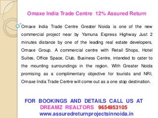FOR BOOKINGS AND DETAILS CALL US AT
DREAMZ REALTORS 9654953105
www.assuredreturnprojectsinnoida.in
Omaxe India Trade Centre 12% Assured Return
Omaxe India Trade Centre Greater Noida is one of the new
commercial project near by Yamuna Express Highway Just 2
minutes distance by one of the leading real estate developers,
Omaxe Group. A commercial centre with Retail Shops, Hotel
Suites, Office Space, Club, Business Centre, intended to cater to
the mounting surroundings in the region. With Greater Noida
promising as a complimentary objective for tourists and NRI,
Omaxe India Trade Centre will come out as a one stop destination.
 