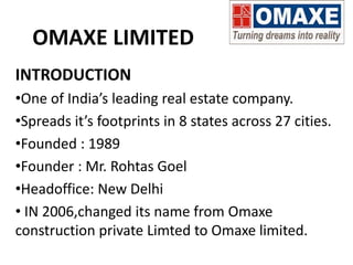 OMAXE LIMITED
INTRODUCTION
•One of India’s leading real estate company.
•Spreads it’s footprints in 8 states across 27 cities.
•Founded : 1989
•Founder : Mr. Rohtas Goel
•Headoffice: New Delhi
• IN 2006,changed its name from Omaxe
construction private Limted to Omaxe limited.
 