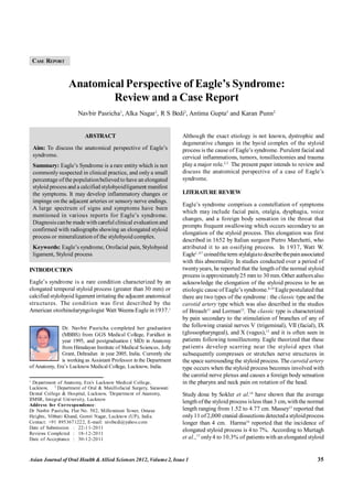 Pasricha et al. Anatomical Perspective of Eagle's Syndrome
Asian Journal of Oral Health &Allied Sciences 2012, Volume2, Issue 1 35
CASE REPORT
1
Department of Anatomy, Era’s Lucknow Medical College,
Lucknow, 2
Department of Oral & Maxillofacial Surgery, Saraswati
Dental College & Hospital, Lucknow, 3
Department of Anatomy,
IIMSR, Integral University, Lucknow
Address for Correspondence:
Dr Navbir Pasricha, Flat No. 502, Millennium Tower, Omaxe
Heights, Vibhuti Khand, Gomti Nagar, Lucknow (UP), India.
Contact: +91 8953671222, E-mail: nivibedi@yahoo.com
Date of Submission : 22-11-2011
Reviews Completed : 18-12-2011
Date of Acceptance : 30-12-2011
Dr. Navbir Pasricha completed her graduation
(MBBS) from GGS Medical College, Faridkot in
year 1995, and postgraduation ( MD) in Anatomy
from Himalayan Institute of Medical Sciences, Jolly
Grant, Dehradun in year 2005, India. Currently she
is working as Assistant Professor in the Department
of Anatomy, Era’s Lucknow Medical College, Lucknow, India.
Anatomical Perspective of Eagle’s Syndrome:
Review and a Case Report
Navbir Pasricha1
, Alka Nagar1
, R S Bedi2
, Antima Gupta3
and Karan Punn2
ABSTRACT
Aim: To discuss the anatomical perspective of Eagle’s
syndrome.
Summary: Eagle’s Syndrome is a rare entity which is not
commonly suspected in clinical practice, and only a small
percentage ofthe populationbelieved to have an elongated
styloid processand a calcified stylohyoidligament manifest
the symptoms. It may develop inflammatory changes or
impinge on the adjacent arteries or sensory nerve endings.
A large spectrum of signs and symptoms have been
mentioned in various reports for Eagle’s syndrome.
Diagnosiscanbe made with carefulclinical evaluation and
confirmed with radiographs showing an elongated styloid
process or mineralization of the stylohyoid complex.
Keywords: Eagle’s syndrome, Orofacial pain, Stylohyoid
ligament, Styloid process
INTRODUCTION
Eagle’s syndrome is a rare condition characterized by an
elongated temporal styloid process (greater than 30 mm) or
calcified stylohyoid ligamentirritating the adjacent anatomical
structures. The condition was first described by the
American otorhinolaryngologist Watt Weems Eagle in 1937.1
Although the exact etiology is not known, dystrophic and
degenerative changes in the hyoid complex of the styloid
process is the cause of Eagle’s syndrome. Purulent facial and
cervical inflammations, tumors, tonsillectomies and trauma
play a major role.2,3
The present paper intends to review and
discuss the anatomical perspective of a case of Eagle’s
syndrome.
LITERATURE REVIEW
Eagle’s syndrome comprises a constellation of symptoms
which may include facial pain, otalgia, dysphagia, voice
changes, and a foreign body sensation in the throat that
prompts frequent swallowing which occurs secondary to an
elongation of the styloid process. This elongation was first
described in 1652 by Italian surgeon Pietro Marchetti, who
attributed it to an ossifying process. In 1937, Watt W.
Eagle1, 4-7
coinedtheterm stylalgiato describethepainassociated
with this abnormality. In studies conducted over a period of
twentyyears, he reported that the length of the normal styloid
process isapproximately25 mm to 30 mm.Other authorsalso
acknowledge the elongation of the styloid process to be an
etiologic cause of Eagle’s syndrome.8-10
Eaglepostulated that
there are two types of the syndrome : the classic type and the
carotid artery type which was also described in the studies
of Breault11
and Lorman12
. The classic type is characterized
by pain secondary to the stimulation of branches of any of
the following cranial nerves V (trigeminal), VII (facial), IX
(glossopharyngeal), and X (vagus),13
and it is often seen in
patients following tonsillectomy. Eagle theorized that these
patients develop scarring near the styloid apex that
subsequently compresses or stretches nerve structures in
the space surrounding the styloid process. The carotid artery
type occurs when the styloid process becomes involved with
the carotid nerve plexus and causes a foreign body sensation
in the pharynx and neck pain on rotation of the head.
Study done by Sokler et al.14
have shown that the average
length ofthe styloid process isless than 3 cm,withthe normal
length ranging from 1.52 to 4.77 cm. Massey15
reported that
only11 of2,000 cranial dissections detecteda styloidprocess
longer than 4 cm. Harma16
reported that the incidence of
elongated styloid process is 4 to 7%. According to Murtagh
et al.,17
only4 to 10.3% of patients with an elongated styloid
 