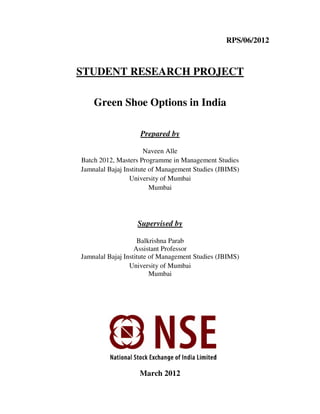 RPS/06/2012
STUDENT RESEARCH PROJECT
Green Shoe Options in India
Prepared by
Naveen Alle
Batch 2012, Masters Programme in Management Studies
Jamnalal Bajaj Institute of Management Studies (JBIMS)
University of Mumbai
Mumbai
Supervised by
Balkrishna Parab
Assistant Professor
Jamnalal Bajaj Institute of Management Studies (JBIMS)
University of Mumbai
Mumbai
March 2012
 