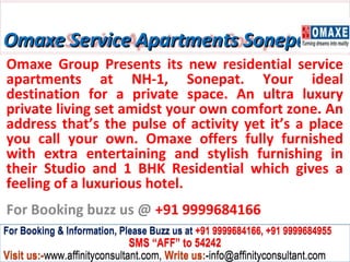 Omaxe Service Apartments Sonepat
Omaxe Group Presents its new residential service
apartments at NH-1, Sonepat. Your ideal
destination for a private space. An ultra luxury
private living set amidst your own comfort zone. An
address that’s the pulse of activity yet it’s a place
you call your own. Omaxe offers fully furnished
with extra entertaining and stylish furnishing in
their Studio and 1 BHK Residential which gives a
feeling of a luxurious hotel.
For Booking buzz us @ +91 9999684166
For Booking & Information, Please Buzz us at +91 9999684166, +91 9999684955
                              SMS “AFF” to 54242
Visit us:-www.affinityconsultant.com, Write us:-info@affinityconsultant.com
 