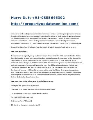Harry Dutt +91-9855646392
http://propertyupdatesonline.com/
omaxe silver birch resale | omaxe silver birch mullanpur | omaxe silver birch price | omaxe silver birch
Chandigarh | omaxe silver birch chandigarh extension | omaxe silver birch project Chandigarh |omaxe
mullanpur silver birch floor plan | mullanpur omaxe silver birch flats | omaxe mullanpur flats price |
omaxe mullanpur floors | omaxe mullanpur independent floors | omaxe chandigarh extension
independent floors mullanpur | omaxe floors mullanpur | omaxe floors in mullanpur | omaxe floor plan
Omaxe Silver Birch Floors Mullanpur New Chandigarh All unit Available in Resale with premium

Omaxe Builder:
The company was originally set up as Omaxe Builders Private limited in 1989, promoted by Shri Rohtas
Goel, the founder, to undertake construction & contracting business. The company further changed its
constitution to a limited company known as Omaxe Construction Ltd., in 1999. The name of the
company has now changed to OMAXE LTD from 2006. The company began life as a civil construction and
contracting company, has successfully executed more than 120 prestigious Industrial, Institutional,
Commercial, Residential and Hospital construction projects. The company entered the Real Estate
Development business in 2001 and in now amongst the large Real Estate Development companies in
India Omaxe India aims to raise the standard of living of the people according to global standards while
remaining firm on their ethical values. Omaxe Constructions proudly boasts of receiving many awards
for their dedicated and excellent services.

Omaxe Floors Mullanpur Special Features:
5-star plus club spread over 40,000 sq ft
Up coming 5 star Hotels, Business Suits and services apartments
Upcoming Metro Line and Bus terminal in the vicinity
Front with 200ft wide main road
8 mins. drive from PGI hospital
10 mins drive from prime areas like Sec.11

 