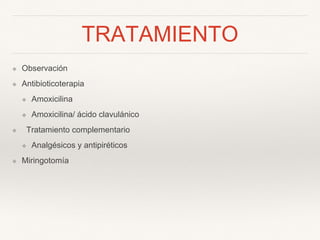 TRATAMIENTO
❖ Observación
❖ Antibioticoterapia
❖ Amoxicilina
❖ Amoxicilina/ ácido clavulánico
❖ Tratamiento complementario
❖ Analgésicos y antipiréticos
❖ Miringotomía
 