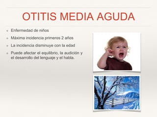 OTITIS MEDIA AGUDA
❖ Enfermedad de niños
❖ Máxima incidencia primeros 2 años
❖ La incidencia disminuye con la edad
❖ Puede afectar el equilibrio, la audición y
el desarrollo del lenguaje y el habla.
 