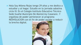 Hola Soy Milena Rojas tengo 29 años y me dedico a
estudiar y al hogar. Estudio en la jornada sabatina
ciclo IV. En el Colegio Instituto Educativo Técnico
Sede Guafal Municipio De Monterrey Casanare. Y
orgullosa de poder pertenecer al programa
REDVOLUCION con el fin de poder ayudar a reducir
la brecha digital.
 