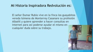 Mi Historia Inspiradora Redvolución es:
El señor Dumar Rubio vive en la finca los guayabitos
vereda Isimena de Monterrey Casanare su profesión
Albañil y quiere aprender a hacer consultas en
internet para así poderse ayudar el mismo en
cualquier duda sobre su trabajo.
 
