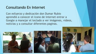 Consultando En Internet
Con esfuerzo y dedicación don Dumar Rubio
aprendió a conocer el icono de internet entrar a
Google a manejar el teclado a ver imágenes, videos,
noticias y a consultar diferentes paginas.
 