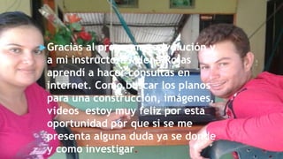 Gracias al programa redvolución y
a mi instructora Milena Rojas
aprendí a hacer consultas en
internet. Como buscar los planos
para una construcción, imágenes,
videos estoy muy feliz por esta
oportunidad por que si se me
presenta alguna duda ya se donde
y como investigar.
 