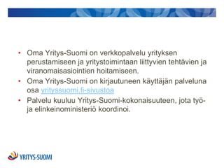 • Oma Yritys-Suomi on verkkopalvelu yrityksen
  perustamiseen ja yritystoimintaan liittyvien tehtävien ja
  viranomaisasiointien hoitamiseen.
• Oma Yritys-Suomi on kirjautuneen käyttäjän palveluna
  osa yrityssuomi.fi-sivustoa
• Palvelu kuuluu Yritys-Suomi-kokonaisuuteen, jota työ-
  ja elinkeinoministeriö koordinoi.
 