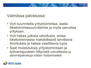Valmiissa palvelussa:
• Voit suunnitella yritystoimintaa, laatia
  liiketoimintasuunnitelmia ja myös perustaa
  yrityksen.
• Voit hakea julkista rahoitusta, antaa
  liiketoiminnassa mahdollisesti tarvittavia
  ilmoituksia ja hakea vaadittavia lupia.
• Saat muistutuksia yritystoimintaan ja
  työnantajuuteen liittyvistä velvoitteista ja
 asiointipalveluja niiden hoitamiseksi
 