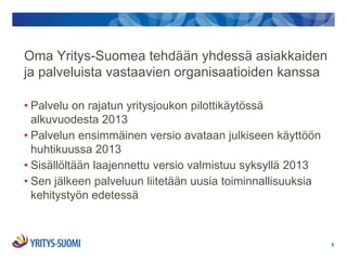 Oma Yritys-Suomea tehdään yhdessä asiakkaiden
ja palveluista vastaavien organisaatioiden kanssa

• Palvelu on rajatun yritysjoukon pilottikäytössä
  alkuvuodesta 2013
• Palvelun ensimmäinen versio avataan julkiseen käyttöön
  huhtikuussa 2013
• Sisällöltään laajennettu versio valmistuu syksyllä 2013
• Sen jälkeen palveluun liitetään uusia toiminnallisuuksia
  kehitystyön edetessä



                                                             5
 