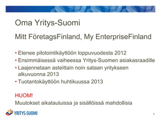 Oma Yritys-Suomi
Mitt FöretagsFinland, My EnterpriseFinland

• Etenee pilotointikäyttöön loppuvuodesta 2012
• Ensimmäisessä vaiheessa Yritys-Suomen asiakasraadille
• Laajennetaan asteittain noin sataan yritykseen
  alkuvuonna 2013
• Tuotantokäyttöön huhtikuussa 2013

HUOM!
Muutokset aikatauluissa ja sisällöissä mahdollisia
                                                      1.
 