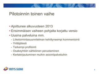 Pilotoinnin toinen vaihe

• Ajoittunee alkuvuoteen 2013
• Ensimmäisen vaiheen pohjalta korjattu versio
• Uusina palveluina mm.
 -   Liiketoimintasuunnitelman kehittyneempi kommentointi
 -   Yrittäjätesti
 -   Tarkempi profilointi
 -   Osakeyhtiön sähköinen perustaminen
 -   Kertakirjautuminen muihin asiointipalveluihin




                                                            3.
 