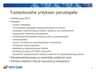 Tuotantovaihe yrityksen perustajalle
• Huhtikuussa 2013
• Palvelut:
 -   Uusittu Yrittäjätesti
 -   Toimialatietoa käyttäjälle helppokäyttöisessä muodossa
 -   Uudistettu Liiketoimintasuunnitelma- työkalu ja sen kommentointi
 -   Osakeyhtiön sähköinen perustaminen
 -   Profiilitietojen perusteella mukautuva tieto- ja palvelusisältö
 -   Tehtäväluettelo
 -   Lupien, ilmoitusten ja asiointipalvelujen hakupalvelu
 -   Tiedostojen tallennuspalvelu
 -   Käyttäjien ja käyttöoikeuksien hallinta
 -   Kertakirjautuminen VETUMA- palveluihin
 -   Seudullisiin yrityspalveluihin liittyvät sisällöt YS.fin tarjoamassa laajuudessa
• Palvelutiedottamiseen ja viestintään sisältyvät osiot
• Palvelun käyttöön liittyvät neuvonta ja tukipalvelut

                                                                                        4.
 