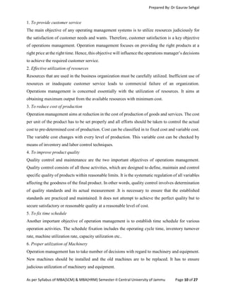 Prepared By: Dr Gaurav Sehgal
As per Syllabus of MBA(SCM) & MBA(HRM) Semester-II Central University of Jammu Page 10 of 27
1. To provide customer service
The main objective of any operating management systems is to utilize resources judiciously for
the satisfaction of customer needs and wants. Therefore, customer satisfaction is a key objective
of operations management. Operation management focuses on providing the right products at a
right price at the right time. Hence, this objective will influence the operations manager’s decisions
to achieve the required customer service.
2. Effective utilization of resources
Resources that are used in the business organization must be carefully utilized. Inefficient use of
resources or inadequate customer service leads to commercial failure of an organization.
Operations management is concerned essentially with the utilization of resources. It aims at
obtaining maximum output from the available resources with minimum cost.
3. To reduce cost of production
Operation management aims at reduction in the cost of production of goods and services. The cost
per unit of the product has to be set properly and all efforts should be taken to control the actual
cost to pre-determined cost of production. Cost can be classified in to fixed cost and variable cost.
The variable cost changes with every level of production. This variable cost can be checked by
means of inventory and labor control techniques.
4. To improve product quality
Quality control and maintenance are the two important objectives of operations management.
Quality control consists of all those activities, which are designed to define, maintain and control
specific quality of products within reasonable limits. It is the systematic regulation of all variables
affecting the goodness of the final product. In other words, quality control involves determination
of quality standards and its actual measurement .It is necessary to ensure that the established
standards are practiced and maintained. It does not attempt to achieve the perfect quality but to
secure satisfactory or reasonable quality at a reasonable level of cost.
5. To fix time schedule
Another important objective of operation management is to establish time schedule for various
operation activities. The schedule fixation includes the operating cycle time, inventory turnover
rate, machine utilization rate, capacity utilization etc..
6. Proper utilization of Machinery
Operation management has to take number of decisions with regard to machinery and equipment.
New machines should be installed and the old machines are to be replaced. It has to ensure
judicious utilization of machinery and equipment.
 