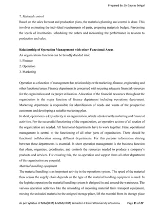 Prepared By: Dr Gaurav Sehgal
As per Syllabus of MBA(SCM) & MBA(HRM) Semester-II Central University of Jammu Page 11 of 27
7. Material control
Based on the sales forecast and production plans, the materials planning and control is done. This
involves estimating the individual requirements of parts, preparing materials budget, forecasting
the levels of inventories, scheduling the orders and monitoring the performance in relation to
production and sales.
Relationship of Operation Management with other Functional Areas
An organizations function can be broadly divided into:
1. Finance
2. Operation
3. Marketing
Operation as a function of management has relationships with marketing, finance, engineering and
other functional areas. Finance department is concerned with securing adequate financial resources
for the organization and its proper utilization. Allocation of the financial resources throughout the
organization is the major function of finance department including operations department.
Marketing department is responsible for identification of needs and wants of the prospective
customers and developing a suitable marketing plan.
In short, operation is a key activity in an organization, which is linked with marketing and financial
activities. For the successful functioning of the organization, co-operative actions of all section of
the organization are needed. All functional departments have to work together. Here, operational
management is central to the functioning of all other parts of organization. There should be
functional collaboration among different departments. For this purpose information sharing
between these departments is essential. In short operation management is the business function
that plans, organizes, coordinates, and controls the resources needed to produce a company’s
products and services. For ensuring this, the co-operation and support from all other department
of the organization are essential.
Material handling equipment
The material handling is an important activity in the operations system. The speed of the material
flow across the supply chain depends on the type of the material handling equipment is used. In
the logistics operation the material handling system is designed in and around the warehouse. The
various operation activities like the unloading of incoming material from transport equipment,
moving the unloaded material to the assigned storage place, lift the material from its storage place
 