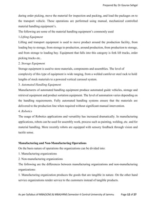 Prepared By: Dr Gaurav Sehgal
As per Syllabus of MBA(SCM) & MBA(HRM) Semester-II Central University of Jammu Page 12 of 27
during order picking, move the material for inspection and packing, and load the packages on to
the transport vehicle. These operations are performed using manual, mechanized controlled
material handling equipment’s.
The following are some of the material handling equipment’s commonly used
1.Lifting Equipment
Lifting and transport equipment is used to move product around the production facility, from
loading bay to storage, from storage to production, around production, from production to storage,
and from storage to loading bay. Equipment that falls into this category is fork lift trucks, order
picking trucks etc..
2. Storage Equipment
Storage equipment is used to store materials, components and assemblies. The level of
complexity of this type of equipment is wide ranging, from a welded cantilever steel rack to hold
lengths of stock materials to a powered vertical carousel system.
3. Automated Handling Equipment
Manufacturers of automated handling equipment produce automated guide vehicles, storage and
retrieval equipment and product sortation equipment. The level of automation varies depending on
the handling requirements. Fully automated handling systems ensure that the materials are
delivered to the production line when required without significant manual intervention.
4. Robotics
The usage of Robotics applications and versatility has increased dramatically. In manufacturing
applications, robots can be used for assembly work, process such as painting, welding, etc. and for
material handling. More recently robots are equipped with sensory feedback through vision and
tactile sense.
Manufacturing and Non-Manufacturing Operations
On the basis nature of operations the organizations can be divided into:
1. Manufacturing organizations
2. Non-manufacturing organizations
The following are the differences between manufacturing organizations and non-manufacturing
organizations:
1. Manufacturing organization produces the goods that are tangible in nature. On the other hand
service organizations render service to the customers instead of tangible products.
 