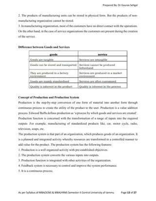 Prepared By: Dr Gaurav Sehgal
As per Syllabus of MBA(SCM) & MBA(HRM) Semester-II Central University of Jammu Page 13 of 27
2. The products of manufacturing units can be stored in physical form. But the products of non-
manufacturing organization cannot be stored.
3. In manufacturing organization, most of the customers have no direct contact with the operations.
On the other hand, in the case of service organizations the customers are present during the creation
of the service.
Difference between Goods and Services
Concept of Production and Production System
Production is the step-by-step conversion of one form of material into another form through
continuous process to create the utility of the product to the user. Production is a value addition
process. Edwood Buffa defines production as ‘a process by which goods and services are created’.
Production function is concerned with the transformation of a range of inputs into the required
outputs .For example, manufacturing of standardized products like, car, motor cycle, radio,
television, soaps, etc.
The production system is that part of an organization, which produces goods of an organization. It
is a planned and integrated activity whereby resources are transformed in a controlled manner to
add value for the product. The production system has the following features:
1. Production is a well organized activity with pre-established objectives.
2. The production system converts the various inputs into outputs.
3. Production function is integrated with other activities of the organization.
4. Feedback system is necessary to control and improve the system performance.
5. It is a continuous process.
 