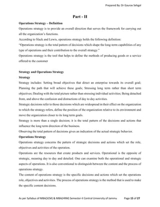 Prepared By: Dr Gaurav Sehgal
As per Syllabus of MBA(SCM) & MBA(HRM) Semester-II Central University of Jammu Page 15 of 27
Part - II
Operations Strategy – Definition
Operations strategy is to provide an overall direction that serves the framework for carrying out
all the organization’s functions.
According to Slack and Lewis, operations strategy holds the following definition:
“Operations strategy is the total pattern of decisions which shape the long-term capabilities of any
type of operations and their contribution to the overall strategy.”
Operations strategy is the tool that helps to define the methods of producing goods or a service
offered to the customer
Strategy and Operations Strategy
Strategy
Strategy includes: Setting broad objectives that direct an enterprise towards its overall goal;
Planning the path that will achieve these goals; Stressing long term rather than short term
objectives; Dealing with the total picture rather than stressing individual activities; Being detached
from, and above the confusion and distractions of day to day activities.
Strategic decisions refer to those decisions which are widespread in their effect on the organization
to which the strategy refers, define the position of the organization relative to its environment and
move the organization closer to its long term goals.
Strategy is more than a single decision; it is the total pattern of the decisions and actions that
influence the long term direction of the business.
Observing the total pattern of decisions gives an indication of the actual strategic behavior.
Operations Strategy
Operations strategy concerns the pattern of strategic decisions and actions which set the role,
objectives and activities of the operation.
Operations are the resources that create products and services. Operational is the opposite of
strategic, meaning day to day and detailed. One can examine both the operational and strategic
aspects of operations. It is also conventional to distinguish between the content and the process of
operations strategy.
The content of operations strategy is the specific decisions and actions which set the operations
role, objectives and activities. The process of operations strategy is the method that is used to make
the specific content decisions.
 