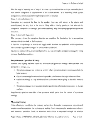 Prepared By: Dr Gaurav Sehgal
As per Syllabus of MBA(SCM) & MBA(HRM) Semester-II Central University of Jammu Page 17 of 27
The first step of breaking out of stage 1 is for the operations function to begin comparing itself
with similar companies or organizations in the outside market. It is measuring itself against
competitor's performance and trying to implement best practice.
Stage 3: Internally Supportive
Operations are amongst the best in the market. However, still aspire to be clearly and
unambiguously the very best in the market. They achieve this by gaining a clear view of the
companies' competitive or strategic goals and supporting it by developing appropriate operations
resources.
Stage 4: Externally Supportive
The company views the operations function as providing the foundation for its competitive
success. Operations look to the long terms.
It forecasts likely changes in market and supply and it develops the operations based capabilities
which will be required to compete in future market conditions.
Operations are innovative, creative and proactive and are driving the company's strategy by being
one step ahead of competitors.
Perspectives on Operations Strategy
Authors have slightly different views and definitions of operations strategy. Between them four
perspectives emerge, viz,
 Operations strategy is a bottom up activity where operations improvements cumulatively
build strategy.
 Operations strategy involves translating market requirements into operations decisions.
 Operation strategy is a top down reflection of what the whole group or business wants to
do.
 Operations strategy involves exploiting the capabilities of operations resources in chosen
markets.
Together they provide some idea of the pressures which go to form the content of operations
strategy.
Managing Strategy
After collectively considering the products and services demanded by customers, strengths and
weaknesses of competitors, the environment, and the firm's own strengths, weaknesses, cultures,
and resources, proficient firms can formulate their vision as expressed through the mission
 