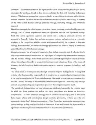 Prepared By: Dr Gaurav Sehgal
As per Syllabus of MBA(SCM) & MBA(HRM) Semester-II Central University of Jammu Page 18 of 27
statement. This statement expresses the organization's values and aspirations; basically its reason
or purpose for existence. Based on this mission statement the firm will formulate its business
strategy. This business strategy is a long-term plan for accomplishing the mission set forth in the
mission statement. Each function within the business can then derive its own strategy in support
of the firm's overall business strategy (financial strategy, marketing strategy, and operations
strategy).
Operations strategy is the collective concrete actions chosen, mandated, or stimulated by corporate
strategy. It is, of course, implemented within the operations function. This operations strategy
binds the various operations decisions and actions into a cohesive consistent response to
competitive forces by linking firm policies, programs, systems, and actions into a systematic
response to the competitive priorities chosen and communicated by the corporate or business
strategy. In simpler terms, the operations strategy specifies how the firm will employ its operations
capabilities to support the business strategy.
Operations strategy has a long-term concern for how to best determine and develop the firm's
major operations resources so that there is a high degree of compatibility between these resources
and the business strategy. Very broad questions are addressed regarding how major resources
should be configured in order to achieve the firm's corporate objectives. Some of the issues of
relevance include long-term decisions regarding capacity, location, processes, technology, and
timing.
The achievement of world-class status through operations requires that operations be integrated
with the other functions at the corporate level. In broad terms, an operation has two important roles
it can play in strengthening the firm's overall strategy. One option is to provide processes that give
the firm a distinct advantage in the marketplace. Operations will provide a marketing edge through
distinct, unique technology developments in processes that competitors cannot match.
The second role that operations can play is to provide coordinated support for the essential ways
in which the firm's products win orders over their competitors, also known as distinctive
competencies. The firm's operations strategy must be conducive to developing a set of policies in
both process choice and infrastructure design (controls, procedures, systems, etc.) that are
consistent with the firm's distinctive competency. Most firms share access to the same processes
and technology, so they usually differ little in these areas. What is different is the degree to which
operations matches its processes and infrastructure to its distinctive competencies.
 
