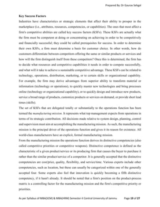 Prepared By: Dr Gaurav Sehgal
As per Syllabus of MBA(SCM) & MBA(HRM) Semester-II Central University of Jammu Page 19 of 27
Key Success Factors
Industries have characteristics or strategic elements that affect their ability to prosper in the
marketplace (i.e., attributes, resources, competencies, or capabilities). The ones that most affect a
firm's competitive abilities are called key success factors (KSFs). These KSFs are actually what
the firm must be competent at doing or concentrating on achieving in order to be competitively
and financially successful; they could be called prerequisites for success. In order to determine
their own KSFs, a firm must determine a basis for customer choice. In other words, how do
customers differentiate between competitors offering the same or similar products or services and
how will the firm distinguish itself from these competitors? Once this is determined, the firm has
to decide what resources and competitive capabilities it needs in order to compete successfully,
and what will it take to achieve a sustainable competitive advantage. These KSFs can be related to
technology, operations, distribution, marketing, or to certain skills or organizational capability.
For example, the firm may derive advantages from superior ability to transform material or
information (technology or operations), to quickly master new technologies and bring processes
online (technology or organizational capability), or to quickly design and introduce new products,
service a broad range of products, customize products or services on demand, or provide short lead
times (skills).
The set of KSFs that are delegated totally or substantially to the operations function has been
termed the manufacturing mission. It represents what top management expects from operations in
terms of its strategic contribution. All decisions made relative to system design, planning, control
and supervision must aim at accomplishing the manufacturing mission. As such, the manufacturing
mission is the principal driver of the operations function and gives it its reason for existence. All
world-class manufacturers have an explicit, formal manufacturing mission.
From the manufacturing mission the operations function derives its distinctive competencies (also
called competitive priorities or competitive weapons). Distinctive competence is defined as the
characteristic of a given product/service or its producing firm that causes the buyer to purchase it
rather than the similar product/service of a competitor. It is generally accepted that the distinctive
competencies are cost/price, quality, flexibility, and service/time. Various experts include other
competencies, such as location, but these can usually be categorized within one of the generally
accepted four. Some experts also feel that innovation is quickly becoming a fifth distinctive
competency, if it hasn't already. It should be noted that a firm's position on the product-process
matrix is a controlling factor for the manufacturing mission and the firm's competitive priority or
priorities.
 