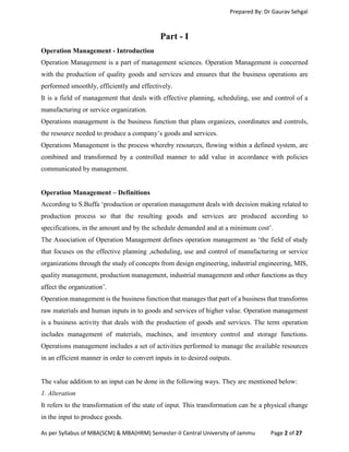 Prepared By: Dr Gaurav Sehgal
As per Syllabus of MBA(SCM) & MBA(HRM) Semester-II Central University of Jammu Page 2 of 27
Part - I
Operation Management - Introduction
Operation Management is a part of management sciences. Operation Management is concerned
with the production of quality goods and services and ensures that the business operations are
performed smoothly, efficiently and effectively.
It is a field of management that deals with effective planning, scheduling, use and control of a
manufacturing or service organization.
Operations management is the business function that plans organizes, coordinates and controls,
the resource needed to produce a company’s goods and services.
Operations Management is the process whereby resources, flowing within a defined system, are
combined and transformed by a controlled manner to add value in accordance with policies
communicated by management.
Operation Management – Definitions
According to S.Buffa ‘production or operation management deals with decision making related to
production process so that the resulting goods and services are produced according to
specifications, in the amount and by the schedule demanded and at a minimum cost’.
The Association of Operation Management defines operation management as ‘the field of study
that focuses on the effective planning ,scheduling, use and control of manufacturing or service
organizations through the study of concepts from design engineering, industrial engineering, MIS,
quality management, production management, industrial management and other functions as they
affect the organization’.
Operation management is the business function that manages that part of a business that transforms
raw materials and human inputs in to goods and services of higher value. Operation management
is a business activity that deals with the production of goods and services. The term operation
includes management of materials, machines, and inventory control and storage functions.
Operations management includes a set of activities performed to manage the available resources
in an efficient manner in order to convert inputs in to desired outputs.
The value addition to an input can be done in the following ways. They are mentioned below:
1. Alteration
It refers to the transformation of the state of input. This transformation can be a physical change
in the input to produce goods.
 