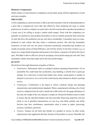 Prepared By: Dr Gaurav Sehgal
As per Syllabus of MBA(SCM) & MBA(HRM) Semester-II Central University of Jammu Page 20 of 27
Distinctive Competencies
Details relative to each distinctive competency are provided, along with the implications of each
and some examples.
PRICE/COST.
A firm competing on a price/cost basis is able to provide consumers with an in-demand product at
a price that is competitively lower than that offered by firms producing the same or similar
good/service. In order to compete on a price basis, the firm must be able to produce the product at
a lesser cost or be willing to accept a smaller profit margin. Firms with this competency are
generally in a position to mass produce the product or service, thereby giving the firm economies
of scale that drive the production cost per unit down considerably. Commodity items are mass-
produced at such volume that they utilize a continuous process, thus deriving tremendous
economies of scale and very low prices Consumers purchasing commodity-type products are
usually not greatly aware of brand difference, and will buy strictly on the basis of price; e.g., as
long as it is a major brand of gasoline and location is not a factor, consumers will opt for the lowest
price. Wal-Mart is able to offer low prices by accepting a lower profit margin per unit sold. Their
tremendous volume more than makes up for the lower profit margin.
QUALITY.
David Garvin lists eight dimensions of quality as follows:
 Performance. Performance refers to a product's primary operating characteristics. For an
automobile this could mean fast acceleration, easy handling, a smooth ride or good gas
mileage. For a television it could mean bright color, clarity, sound quality or number of
channels it can receive. For a service this could merely mean attention to details or prompt
service.
 Conformance. Conformance is the degree to which a product's design and operating
characteristics meet predetermined standards. When a manufacturer utilizing coils of steel
receives a shipment from the mill, it checks the width of the coil, the gauge (thickness) of
the steel, the weight of the coil, and puts a sample on a Rockwell hardness tester to check
to ensure that the specified hardness has been provided. Receiving inspection will also
check to see if specified characteristics are met (e.g., hot-rolled, pickled, and oiled).
Services may have conformance requirements when it comes to repair, processing,
accuracy, timeliness, and errors.
 Features. Features are the bells and whistles of a product or service. In other words,
characteristics that supplement the basic function of the product or service. Desirable, but
 