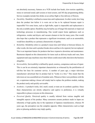 Prepared By: Dr Gaurav Sehgal
As per Syllabus of MBA(SCM) & MBA(HRM) Semester-II Central University of Jammu Page 21 of 27
not absolutely necessary, features on a VCR include four heads, slow-motion capability,
stereo or surround sound, split screens or inset screens, and 365-day programming ability.
Service examples include free drinks on an airline flight or free delivery of flowers.
 Durability. Durability is defined as mean time until replacement. In other words, how long
does the product last before it is worn out or has to be replaced because repair is
impossible? For some items, such as light bulbs, repair is impossible and replacement is
the only available option. Durability may be had by use of longer life materials or improved
technology processes in manufacturing. One would expect home appliances such as
refrigerators, washer and dryers, and vacuum cleaners to last for many years. One would
also hope that a product that represents a significant investment, such as an automobile,
would have durability as a primary characteristic of quality.
 Reliability. Reliability refers to a product's mean time until failure or between failures. In
other words, the time until a product breaks down and has to be repaired, but not replaced.
This is an important feature for products that have expensive downtime and maintenance.
Businesses depend on this characteristic for items such as delivery trucks and vans, farm
equipment and copy machines since their failure could conceivably shut down the business
altogether.
 Serviceability. Serviceability is defined by speed, courtesy, competence and ease of repair.
This is can be an extremely important characteristic as witnessed by the proliferation of
toll-free hot lines for customer service. A number of years ago, a major television
manufacturer advertised that its product had its "works in a box." This meant that the
television set was assembled out of modular units. Whenever there were problems with the
set, a repairman making a house call simply had to replace the problem module, making
the product easily and quickly serviceable.
 Aesthetics. A product's looks, feel, smell, sound, or taste are its aesthetic qualities. Since
these characteristics are strictly subjective and captive to preference, it is virtually
impossible to please everyone on this dimension.
 Perceived Quality. Perceived quality is usually inferred from various tangible and
intangible aspects of the product. Many consumers assume products made in Japan are
inherently of high quality due to the reputation of Japanese manufacturers, whereas 50
years ago, the perception was the complete opposite. Other characteristics such as high
price or pleasing aesthetics may imply quality.
 